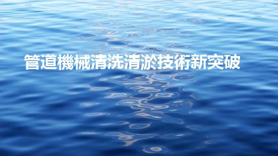 管道機械清洗清淤技術新突破讓水體恢復生機的秘密是什么？